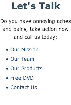 Let's Talk Do you have annoying aches and pains, take action now and call us today: Our Mission Our Team Our Products Free DVD Contact Us
