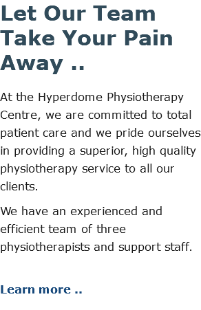Let Our Team Take Your Pain Away .. At the Hyperdome Physiotherapy Centre, we are committed to total patient care and we pride ourselves in providing a superior, high quality physiotherapy service to all our clients. We have an experienced and efficient team of three physiotherapists and support staff. Learn more ..
