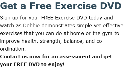 Get a Free Exercise DVD Sign up for your FREE Exercise DVD today and watch as Debbie demonstrates simple yet effective exercises that you can do at home or the gym to improve health, strength, balance, and co-ordination.  Contact us now for an assessment and get your FREE DVD to enjoy!