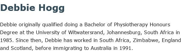 Debbie Hogg Debbie originally qualified doing a Bachelor of Physiotherapy Honours Degree at the University of Witwatersrand, Johannesburg, South Africa in 1985. Since then, Debbie has worked in South Africa, Zimbabwe, England and Scotland, before immigrating to Australia in 1991.