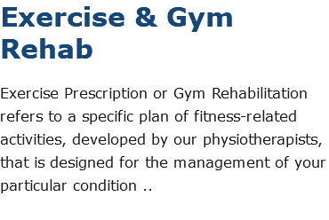 Exercise & Gym Rehab Exercise Prescription or Gym Rehabilitation refers to a specific plan of fitness-related activities, developed by our physiotherapists, that is designed for the management of your particular condition .. 