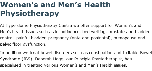 Women’s and Men’s Health Physiotherapy At Hyperdome Physiotherapy Centre we offer support for Women’s and Men’s health issues such as incontinence, bed wetting, prostate and bladder control, painful bladder, pregnancy (ante and postnatal), menopause and pelvic floor dysfunction. In addition we treat bowel disorders such as constipation and Irritable Bowel Syndrome (IBS). Deborah Hogg, our Principle Physiotherapist, has specialised in treating various Women’s and Men’s Health issues.
