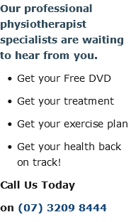 Our professional physiotherapist specialists are waiting to hear from you. Get your Free DVD Get your treatment Get your exercise plan Get your health back on track! Call Us Today on (07) 3209 8444