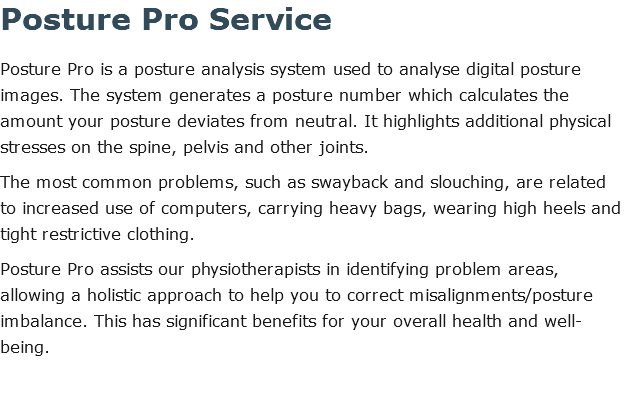 Posture Pro Service Posture Pro is a posture analysis system used to analyse digital posture images. The system generates a posture number which calculates the amount your posture deviates from neutral. It highlights additional physical stresses on the spine, pelvis and other joints. The most common problems, such as swayback and slouching, are related to increased use of computers, carrying heavy bags, wearing high heels and tight restrictive clothing. Posture Pro assists our physiotherapists in identifying problem areas, allowing a holistic approach to help you to correct misalignments/posture imbalance. This has significant benefits for your overall health and well-being. 