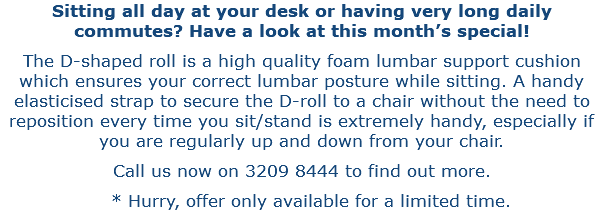 Sitting all day at your desk or having very long daily commutes? Have a look at this month’s special! The D-shaped roll is a high quality foam lumbar support cushion which ensures your correct lumbar posture while sitting. A handy elasticised strap to secure the D-roll to a chair without the need to reposition every time you sit/stand is extremely handy, especially if you are regularly up and down from your chair. Call us now on 3209 8444 to find out more. * Hurry, offer only available for a limited time.